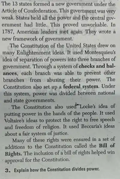 The 13 states formed a new government under the
Article of Confederation. This government was very
weak. States held all the power and the central gov-
ernment had little This proved unworkable.In
1787,American leaders met again They wrote a
new framework of government:
The Constitution of the United States drew on
many Enlightenment ideas.It used Montesquieu's
idea of separation of powers into three branches of
government. Through a system of checks and bal-
ances, each branch was able to prevent other
branches from abusing their power.The
Constitution also set up a federal, system . Under
this system, power was divided between national
and state governments.
The Constitution also used"Locke's idea of
putting power in the hands of the people It used
Voltaire's ideas to protect the right to free speech
and freedom of religion.It used Beccaria's ideas
about a fair system of justice.
Many of these rights were ensured in a set of
additions to the Constitution called the Bill of
Rights. The inclusion of a bill of rights helped win
approval for the Constitution.
3. Explain how the Constitution divides power.