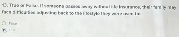 13. True or False If someone passes away without life insurance , their family may
face difficulties adjusting back to the lifestyle they were used to:
False
True