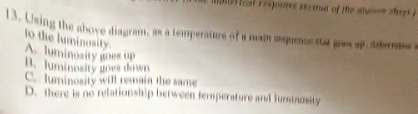 13. Using the above dingram, as a temper alire of a main Bequence star great up distermine a
to the luminosily
A. luminosity goes up
11. luminosity goes down
C the same
D. there in no relationality between temperature and luminusily