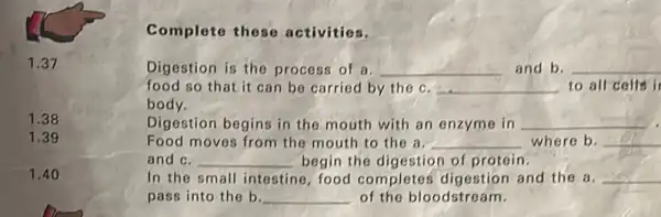 1.38
1.39
1.40
Complete these activities.
Digestion is the process of a. __ and b. __
food so that it can be carried by the c. __ to all cells i
body.
Digestion begins in the mouth with an enzyme in __
Food moves from the mouth to the a. __ where b. __
and c. __ begin the digestion of protein.
In the small intestine food completes digestion and the a __
pass into the b. __ of the bloodstream.