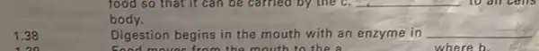 1.38
food so that it can be carried by the c. __ to all cells
body.
Digestion begins in the mouth with an enzyme in __
food movies from the mouth to the a	where b.