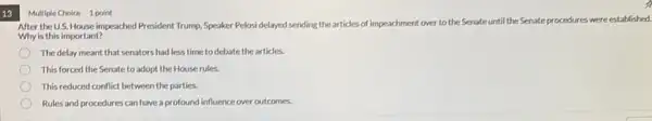 13
Multiple Choice 1 point
After the U.S. House impeached President Trump, Speaker Pelosidelayed sending the articles of impeachment over to the Senate until the Senate
procedures were established.
Why is this important?
The delay meant that senators had less time to debate the articles.
This forced the Senate to adopt the House rules.
This reduced conflict between the parties.
Rules and procedures can have a profound influence over outcomes.