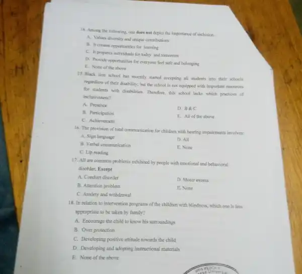 14. Among the following one does not depict the importance of inclusion.
A. Values diversity and unique contributions
B. It creates opportunities for learning
C. It prepares individuals for today and tomorrow
D. Provide opportunities for everyone feel safe and belonging
E. None of the above
15. Black lion school has recently started accepting all students into their schools
regardless of their disability.but the school is not equipped with important resources
for students with disabilities. Therefore, this school lacks which practices of
inclusiveness?
A. Presence
D. B&C
B. Participation
C. Achievement
E. All of the above
16. The provision of total communication for children with hearing impairments involves:
A. Sign language
D. All
B. Verbal communication
E. None
C. Lip reading
17. All are common problems exhibited by people with emotional and behavioral
disotder; Except
A. Conduct disorder
D. Motor excess
B. Attention problem
E. None
C. Anxiety and withdrawal
18. In relation to intervention programs of the children with blindness which one is less
appropriate to be taken by family?
A. Encourage the child to know his surroundings
B. Over protection
C. Developing positive attitude towards the child
D. Developing and adopting instructional materials
E. None of the above