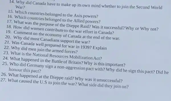 14. Why did Canada have to make up its own mind whether to join the Second World
War?
15. Which countries belonged to the Axis powers?
16. Which countries belonged to the Allied powers?
17. What was the purpose of the Dieppe Raid? Was it successful?Why or Why not?
18. How did women contribute to the war effort in Canada?
19. Comment on the economy of Canada at the end of the war.
20. Why did most Canadians support the war?
21. Was Canada well prepared for war in 1939? Explain
22. Why did men join the armed forces?
23. What is the National Resources Mobilization Act?
24. What happened in the Battle of Britain?Why is this important?
25. Who did Germany sign a non-aggression pact with? Why did he sign this pact?Did he
honour this pact?
26. What happened at the Dieppe raid? Why was it unsuccessful?
127. What caused the U.S to join the war? What side did they join on?