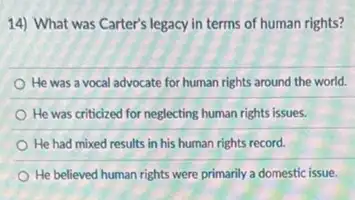 14) What was Carter's legacy in terms of human rights?
He was a vocal advocate for human rights around the world.
He was criticized for neglecting human rights issues.
He had mixed results in his human rights record.
He believed human rights were primarily a domestic issue.