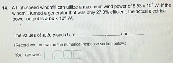 14. A high-speed windmill can utilize a maximum wind power of
6.53times 10^3 W. If the
windmill turned a generator that was only 27.0%  efficient, the actual electrical
power output is a.bctimes 10^dW
The values of a b, c and d are __ __ __ and __
(Record your answer in the numerical-response section below.)
Your answer: square  square  square  square