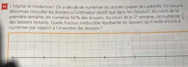 14 L'hôpital se modernise ! On a décidé de numériser les dossiers papier des patients. On pourra
désormais consulter les dossiers à l'ordinateur plutôt que dans les classeurs. Au cours de la
première semaine, on numérise 50%  des dossiers. Au cours de la 2^e semaine, on numérise (1)/(3)
des dossiers restants Quelle fraction irréductible représente les dossiers quil reste encore à
numériser par rapport à l'ensemble des dossiers?