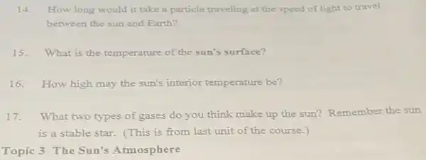 14. How long would it take a particle traveling at the speed of light to travel
between the sun and Earth?
15. What is the temperature of the sun's surface?
16. How high may the sun's interior temperature be?
17.What two types of gases do you think make up the sun?Remember the sun
is a stable star.(This is from last unit of the course.)
Topic 3 The Sun's Atmosphere