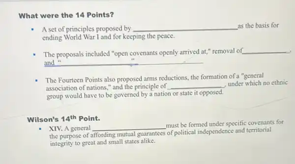 What were the 14 Points?
A set of principles proposed by __ as the basis for
ending World War I and for keeping the peace.
The proposals included "open covenants openly arrived at," removal of
__
and __
The Fourteen Points also proposed arms reductions, the formation of a "general
association of nations,"and the principle of __
under which no ethnic
group would have to be governed by a nation or state it opposed.
Wilson's 14^th Point.
XIV. A general __
must be formed under specific covenants for
the purpose of affording mutual guarantees of political independence and territorial
integrity to great and small states alike.