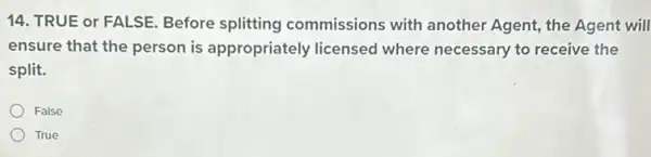 14. TRUE or FALSE Before splitting commissions with another Agent, the Agent will
ensure that the person is appropriately licensed where necessary to receive the
split.
False
True