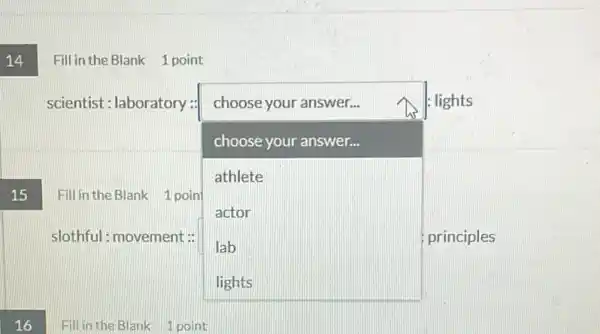 14
Fill in the Blank 1 point
scientist: laboratory:
square 
principles
choose your answer...	: lights
choose your answer...
athlete
actor
lab
Fill in the Blank 1 poin
slothful: movement: