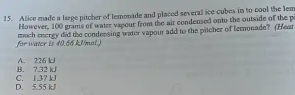 15. Alice made a large pitcher of lemonade and placed several ice cubes in to cool the lem
However, 100 grams of water vapour from the air condensed onto the outside of the p
much energy did the condensing water vapour add to the pitcher of lemonade? (Heat
for watcr is 40.66kJ/mol.
A. 226 kJ
B. 7.32 kJ
C. 1.37 kJ
D. 5.55 kJ