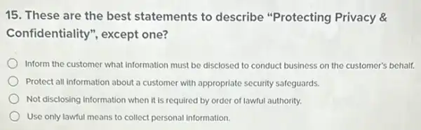 15. These are the best statements to describe "Protecting Privacy &
Confidentiality", except one?
Inform the customer what information must be disclosed to conduct business on the customer's behalf.
Protect all information about a customer with appropriate security safeguards.
Not disclosing information when it is required by order of lawful authority.
Use only lawful means to collect personal information.