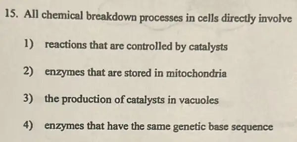 15. All chemical breakdown processes in cells directly involve
1) reactions that are controlled by catalysts
2) enzymes that are stored in mitochondria
3) the production of catalysts in vacuoles
4) enzymes that have the same genetic base sequence