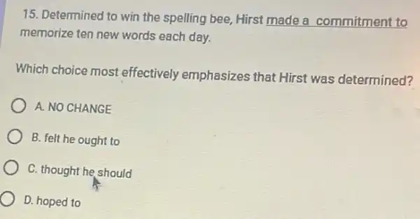 15. Determined to win the spelling bee, Hirst made a commitment to
memorize ten new words each day.
Which choice most effectively emphasizes that Hirst was determined?
A. NO CHANGE
B. felt he ought to
C. thought he should
D. hoped to