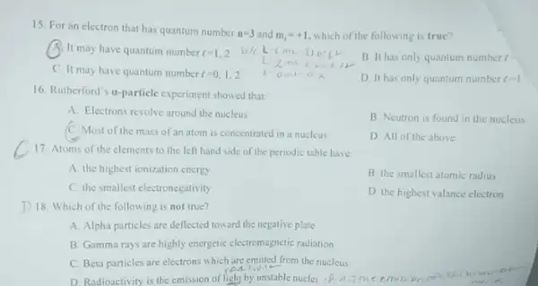 15. For an electron that has quantum number
n=3 and m_(1)=+1 ,which of the following is true?
A. It may have quantum number t=1,2
B. It has only quantum number c
C. It may have quantum number
t=0,1,2
D. It has only quantum number x=1
16. Rutherford's a-particle experiment showed that
A. Electrons revolve around the nucleus
B. Neutron is found in the nucleus
C. Most of the mass of an atom is concentrated in a nucleus
D. All of the above
17. Atoms of the elements to the left hand side of the periodic table have:
A. the highest ionization energy
B. the smallestatomic radius
C. the smallest electronegativity
D. the highest valance electron
D 18. Which of the following is not true?
A. Alpha particles are deflected toward the negative plate
B. Gamma rays are highly energetic electromagnetic radiation
C. Beta particles are electrons which are emilted from the nucleus
difit
D. Radioactivity is the emission of light by unstable nuclei .A.jmcemilion antith) b