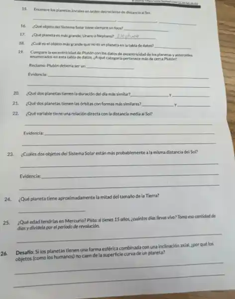 15. Enumere los planetas loviales en orden decreciente de distancia al Sol.
16. ¿Qué objeto del Sistema Solar tiene slempre un foco? __
__
17. Qué planetaes más grande: Urano o Neptuno? __
18. ¿Cual es el objeto más grandeque no es un planeta en la tabla de datos?
__
19. Compare la excentricidad de Plutón con los datos de excentricidad de los planetas yasteroides
enumerados en esta tabla de datos. ¿Aqué categoria pertenece más de cerca Plutón?
Reclamo: Plutón deberia ser un __
__
20. ¿Qué dos planetas tienen la duración del día más similar? __ y __
21. ¿Qué dos planetas tienen las órbitas con formas más similares? __ y __
22. ¿Qué variable tiene una relación directa con la distancia media al Sol?
__ because
23. ¿Cuáles dos objetos del Sistema Solar están más probablemente a la misma distancia del Sol?
__
24. ¿Qué planeta tiene aproximadamente la mitad del tamaño de la Tierra?
__
25.¿Qué edad tendrias en Mercurio? Pista: si tienes 15 años, ¿cuántos dias llevas vivo? Toma esa cantidad de
de revolución.
__
26.
Desaffo: Si los planetas tienen una forma esférica axial, zpor qué los inacion adal, goor questions
de la superficie curva de un planeta?
__