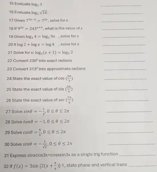 15 Evaluate log_(2)3
__
16 Evaluate log_(2)sqrt (16)
__
17 Given 7^7x-5=7^2x solve for x
__
18 If 9^2x=243^x+3 what is the value of x
__
19 Given log_(2)4=log_(2)9x solve for x
__
20 If log2+logx=log4 , solve for x
__
21 Solve for x: log_(5)(x+1)=log_(5)2
__
22 Convert 230^circ  into exact radians
__
23 Convert 313^0 into approximate radians
__
24 State the exact value of cos((5pi )/(3))
__
25 State the exact value of sin((5pi )/(4))
__
26 State the exact value of sec((7pi )/(6))
__
27 Solve sinTheta =-(1)/(2),0leqslant Theta leqslant 2pi 
__
28 Solve tanTheta =-1,0leqslant Theta leqslant 2pi 
__
29 Solve cosTheta =(4)/(5),0leqslant Theta leqslant 2pi 
__
30 Solve sinTheta =-(1)/(sqrt (2)),0leqslant Theta leqslant 2pi 
__
31 Express sinxcos3x+cosxsin3x as single trig function __
32 If f(x)=3sin[2(x+(pi )/(6))]-1 state phase and vertical trans __