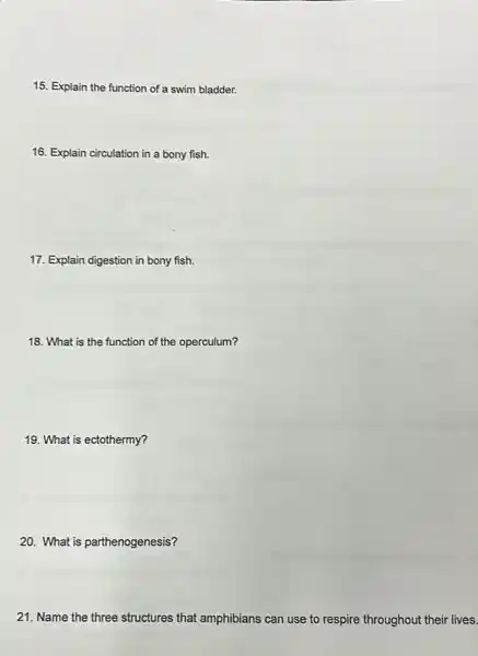 15. Explain the function of a swim bladder.
16. Explain circulation in a bony fish.
17. Explain digestion in bony fish.
18. What is the function of the operculum?
19. What is ectothermy?
20. What is parthenogenesis?
21. Name the three structures that amphibians can use to respire throughout their lives.