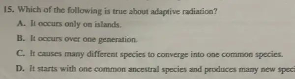 15. Which of the following is true about adaptive radiation?
A. It occurs only on islands.
B. It occurs over one generation.
C. It causes many different species to converge into one common species.
D. It starts with one common ancestra species and produces many new spec