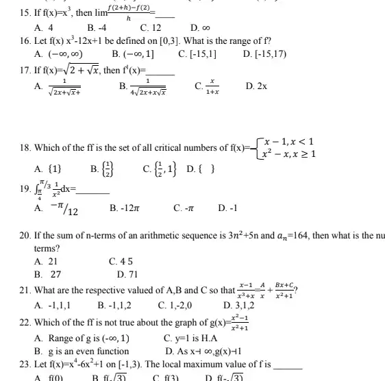 15. If f(x)=x^3 , then lim (f(2+h)-f(2))/(h)=underline ( )
A. 4
B. -4
C. 12
D. infty 
16. Let f(x)x^3-12x+1 be defined on [0,3] What is the range of f?
A. (-infty ,infty )
B. (-infty ,1]
C. [-15,1]
D. [-15,17)
17. If f(x)=sqrt (2+sqrt (x)) then f^1(x)=underline ( )
A. (1)/(sqrt (2x+sqrt (x)+))
B. (1)/(4sqrt (2x+xsqrt (x)))
(x)/(1+x)
D. 2x
18. Which of the ff is the set of all critical numbers of f(x)=. f(x)= ) x-1,xlt 1 x^2-x,xgeqslant 1 
A.  1 
B.  (1)/(2) 
C.  (1)/(2),1  D.  
19. int _((pi )/(4))^pi /3(1)/(x^2) dx=underline ( )
A. -pi /12
B. -12pi 
C. -pi 
D. -1
20. If the sum of n-terms of an arithmetic sequence is 3n^2+5n and a_(n)=164 then what is the nu
terms?
A. 21
C. 45
B. 27
D. 71
21. What are the respective valued of A ,B and C so that (x-1)/(x^3)+x=(A)/(x)+(Bx+C)/(x^2)+1
A. -1 , 1,1
B. -1 , 1,2
C. 1. -2 o
D. 3.1.2
22. Which of the ff is not true about the graph of g(x)=(x^2-1)/(x^2)+1
A. Range of g is (-infty ,1)
C. y=1 is H.A
B. g is an even function
D. Asx-infty ,g(x)-1
23. Let f(x)=x^4-6x^2+1 on [-1,3) The local maximum value of f is __
A f(0)
B f(sqrt (3))
C f(3)
D f(-sqrt (3))