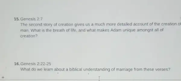 15. Genesis 2:7
The second story of creation gives us a much more detailed account of the creation of
man. What is the breath of life, and what makes Adam unique amongst all of
creation?
16. Genesis 2:22-25
What do we learn about a biblical understanding of marriage from these verses?