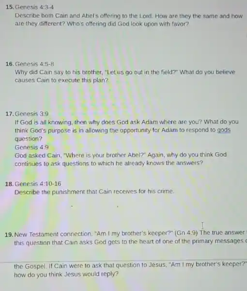 15. Genesis 4:3-4
Describe both Cain and Abel's offering to the Lord. How are they the same and how
are they different? Who's offering did God look upon with favor?
16. Genesis 4:5-8
Why did Cain say to his brother, "Let us go out in the field?" What do you believe
causes Cain to execute this plan?
17. Genesis 3:9
If God is all knowing, then why does God ask Adam where are you? What do you
think God's purpose is in allowing the opportunity for Adam to respond to gods
question?
God asked Cain, "Where is your brother Abel?"Again, why do you think God
continues to ask questions to which he already knows the answers?
18. Genesis 4:10-16
Describe the punishment that Cain receives for his crime.
19. New Testament connection. "Am I my brother's keeper?" (Gn 4:9 ) The true answer
this question that Cain asks God gets to the heart of one of the primary messages
the Gospel. If Cain were to ask that question to Jesus, "Am I my brother's keeper?"
how do you think Jesus would reply?