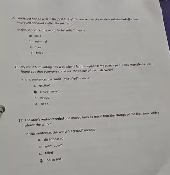 15. Laurie did not do well in the first half of the course, but she made a substantial effort and
improved her marks after the midterm.
In this sentence, the word "substantial" means:
a solid
b. minimal
c. free
d. thick
16. My most humiliating day was when I left the zipper in my pants open. I was mortified when I
found out that everyone could see the colour of my underwear!
In this sentence, the word "mortified" means:
a. excited
embarrassed
c. proud
d. dead
17. The lake's water receded and moved back so much that the stumps of the logs were visible
above the water.
In this sentence, the word "receded" means:
a. disappeared
b. went down
c. filled
increased