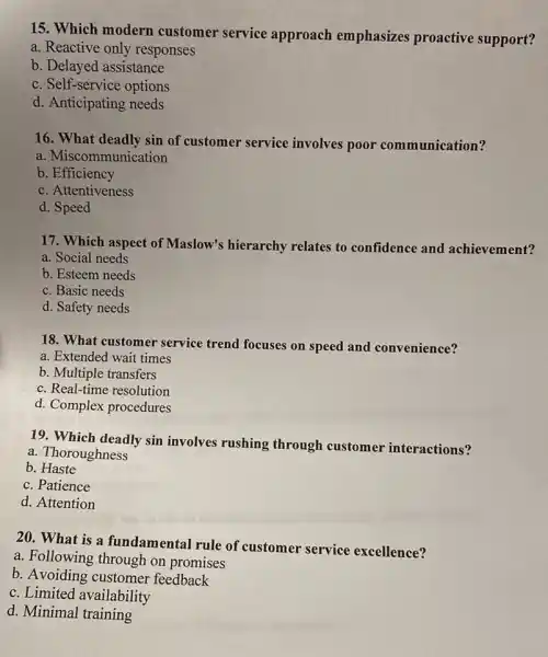 15. Which modern customer service approach emphasizes proactive support?
a. Reactive only responses
b. Delayed assistance
c. Self-service options
d. Anticipating needs
16. What deadly sin of customer service involves poor communication?
a. Miscommunication
b. Efficiency
c. Attentiveness
d. Speed
17. Which aspect of Maslow's hierarchy relates to confidence and achievement?
a. Social needs
b. Esteem needs
c. Basic needs
d. Safety needs
18. What customer service trend focuses on speed and convenience?
a. Extended wait times
b. Multiple transfers
c. Real-time resolution
d. Complex procedures
19. Which deadly sin involves rushing through customer interactions?
a. Thoroughness
b.Haste
c. Patience
d. Attention
20. What is a fundamental rule of customer service excellence?
a. Following through on promises
b. Avoiding customer feedback
c. Limited availability
d. Minimal training