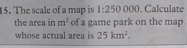 15. The scale of a map is 1:250000 . Calculate
the area in m^2 of a game park on the map
whose actual area is 25km^2