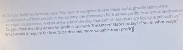 15. Scholar Kahil Muhammad says, "We have to recognize that in these awful, ghastly tales of the
brutalization of black people in this country, the motivation for that was profit, from small landowner
to major corporations. And so at the end of the day, that 's legacy is still with us.
Do you think that this desire for profit is still with The United States today? If so in what ways?
What would it require for lives to be deemed more valuable than profit