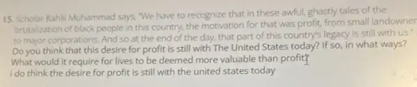 15. Scholar Kahli Muhammad says, "We have to recognize that in these awful, ghastly tales of the
brutalization of black people in this country.the motivation for that was profit, from small landowner
to major corporations. And so at the end of the day, that part of this country!legacy is still with us.
Do you think that this desire for profit is still with The United States today? If so, in what ways?
What would it require for lives to be deemed more valuable than profit?
I do think the desire for profit is still with the united states today
