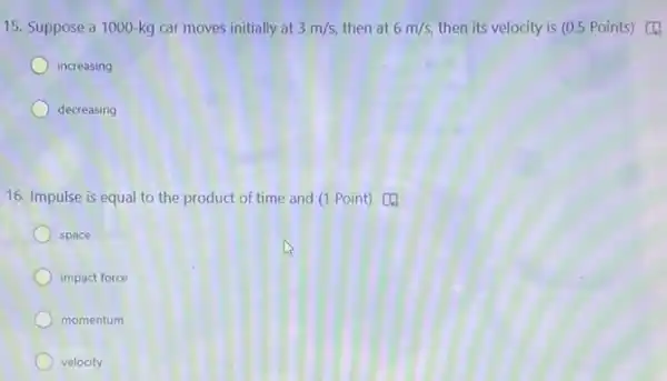 15. Suppose a 1000-kg car moves initially at 3m/s, then at 6m/s, then its velocity is (0.5 Points) [4.
increasing
decreasing
16. Impulse is equal to the product of time and (1 Point)c
space
impact force
momentum
velocity