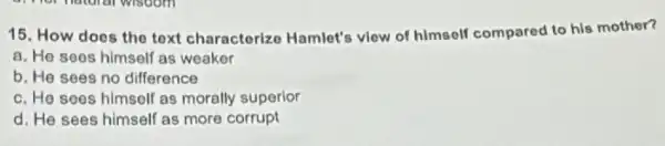 15. How does the text characterize Hamlet's view of himself compared to his mother?
a. He sees himself as weaker
b. He sees no difference
c. He soes himself as morally superior
d. He sees himself as more corrupt