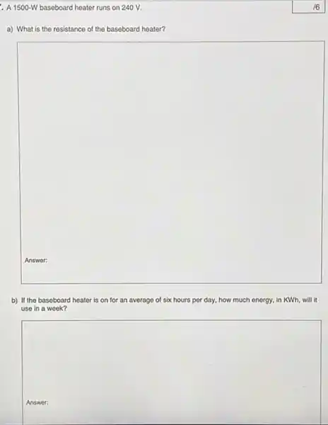 A 1500-W baseboard heater runs on 240 mathrm(~V) .
16
a) What is the resistance of the baseboard heater?
Answer:
b) If the baseboard heater is on for an average of six hours per day, how much energy, in KWh, will it use in a week?
Answer: