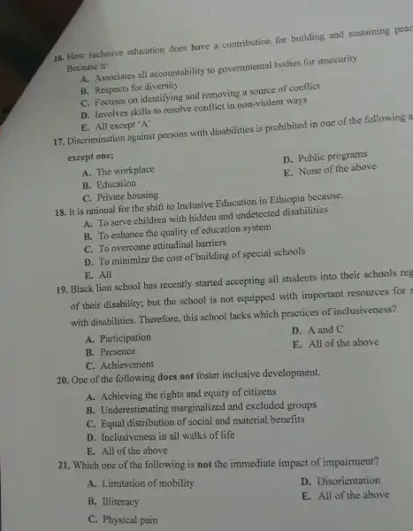 16. How inclusive education does have a contribution for building and sustaining peac
Because it:
A. Associates all accountability to governmental bodies for insecurity
B. Respects for diversity
C. Focuses on identifying and removing a source of conflict
D. Involves skills to resolve conflict in non-violent ways
E. All except'A'
17. Discrimination against persons with disabilities is prohibited in one of the following a
except one;
A. The workplace
D. Public programs
B. Education
E. None of the above
C. Private housing
18. It is rational for the shift to Inclusive Education in Ethiopia because,
A. To serve children with hidden and undetected disabilities
B. To enhance the quality of education system
C. To overcome attitudinal barriers
D. To minimize the cost of building of special schools
E. All
19. Black lion school has recently started accepting all students into their schools res
of their disability; but the school is not equipped with important resources for s
with disabilities Therefore, this school lacks which practices of inclusiveness?
A. Participation
B. Presence
D. A and C
C. Achievement
E. All of the above
20. One of the following does not foster inclusive development.
A. Achieving the rights and equity of citizens
B. Underestimating marginalized and excluded groups
C. Equal distribution of social and material benefits
D. Inclusiveness in all walks of life
E. All of the above
21. Which one of the following is not the immediate impact of impairment?
A. Limitation of mobility
B. Illiteracy
D. Disorientation
C. Physical pain
E. All of the above