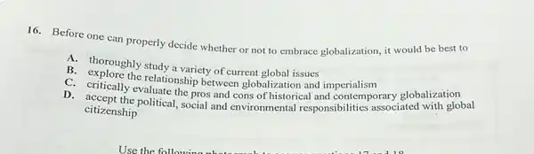 16. Before one can properly decide whether or not to embrace globalization , it would be best to
A. thoroughly study a variety of current plobal issues
B. expoughly study a variety of current global issues imperialism
C. crplore the relationship between globalization and imperialism rary globalization
D. acceally evaluate the critically evaluate the pros and cons of historical and contemporary glob with global
citizenship