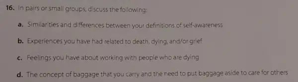 16. In pairs or small groups, discuss the following:
a. Similarities and differences between your definitions of self-awareness
b. Experiences you have had related to death, dying, and/or grief
c. Feelings you have about working with people who are dying
d. The concept of baggage that you carry and the need to put baggage aside to care for others