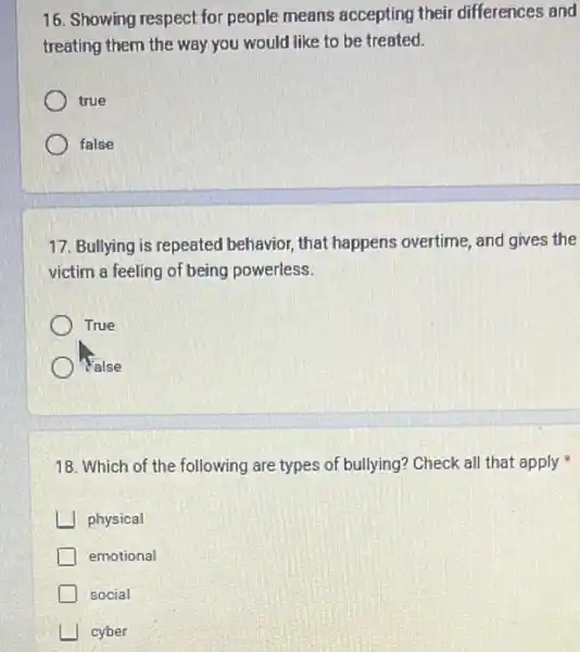 16. Showing respect for people means accepting their differences and
treating them the way you would like to be treated.
true
false
17. Bullying is repeated behavior, that happens overtime, and gives the
victim a feeling of being powerless.
True
Walse
18. Which of the following are types of bullying? Check all that apply
physical
emotional
social
I cyber