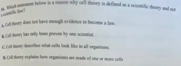 16. Which statement below is a reason why cell theory is defined as a scientific theory and not
scientific law?
A. Cell theory does not have enough evidence to become a law.
B. Cell theory has only been proven by one scientist.
C. Cell theory describes what cells look like in all organisms.
D. Cell theory explains how organisms are made of one or more cells