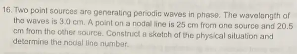 16. Two point sources are generating periodic waves in phase. The wavelength of
the waves is 3.0 cm. A point on a nodal line is 25 cm from one source and 20.5
cm from the other source. Construct a sketch of the physical situation and
determine the nodal line number.