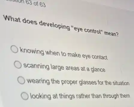 163 of 63
What does developing "eye control mean?
knowing when to make eye contact
scanning large areas at a glance
wearing the proper glasses for the situation
looking at things rather than through them