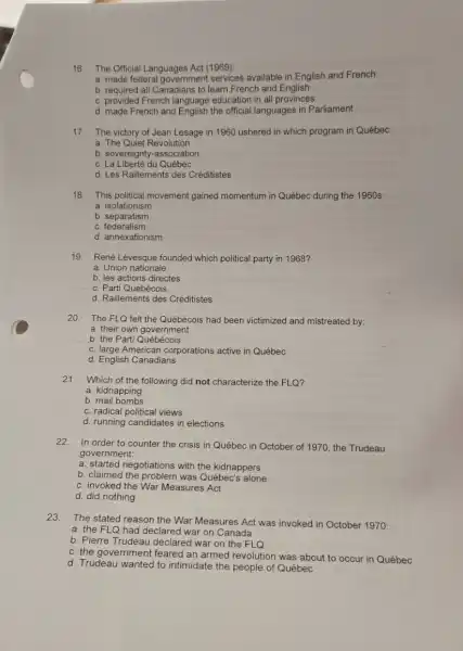 16.The Official Languages Act (1969):
a. made federal government services available in English and French
b. required all Canadians to learn French and English
c. provided French language education in all provinces
d. made French and English the official languages in Parliament
17.The victory of Jean Lesage in 1960 ushered in which program in Québec:
a. The Quiet Revolution
b. sovereignty-association
c. La Liberté du Québec
d. Les Raillements des Créditistes
18. This political movement gained momentum in Québec during the 1960s:
a. isolationism
b. separatism
c.federalism
d. annexationism
19. René Lévesque founded which political party in 1968?
a. Union nationale
b. les actions directes
c. Parti Québécois
d. Raillements des Créditistes
20. The FLQ felt the Québécois had been victimized and mistreated by:
a. their own government
b. the Parti Québécois
c. large American corporations active in Québec
d. English Canadians
21.
Which of the following did not characterize the FLQ?
a. kidnapping
b. mail bombs
c. radical political views
d. running candidates in elections
22.In order to counter the crisis in Québec in October of 1970.the Trudeau
government:
a. started negotiations with the kidnappers
b. claimed the problem was Québec's alone
c. invoked the War Measures Act
d. did nothing
23.The stated reason the War Measures Act was invoked in October 1970:
a. the FLQ had declared war on Canada
b. Pierre Trudeau declared war on the FLQ
c. the government feared an armed revolution was about to occur in Québec
d. Trudeau wanted to intimidate the people of Québec