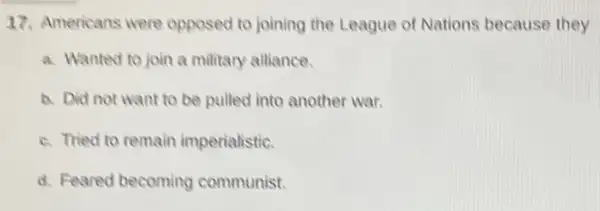 17. Americans were opposed to joining the League of Nations because they
a. Wanted to join a military alliance.
a. Did not want to be pulled into another war.
c. Tried to remain imperialistic.
d. Feared becoming communist.