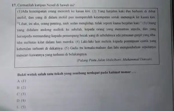 17. Cermatilah kutipan Novel di bawah ini!
(1)Ada kesempatan orang menoleh ke kanan kiri. (2) Yang berjalan kaki dan berhenti di dekat
mobil, dan yang di dalam mobil pun memperoleh kesempatan untuk menengok ke kanan kiri
"Lihat, ini aku orang penting, naik sedan mengkilap, tidak seperti kamu berjalan kaki." (3) Orang
yang didalam andong melirik ke sebelah, kepada orang yang menuntun sepeda dan yang
bersepeda memandang kepada penumpang becak yang di sebelahnya ada perasaan ganjil yang tiba-
tiba melintas kilat dalam hati mereka. (4)Laki-laki lain melirik kepada perempuan cantik yang
kebetulan terhenti di dekatnya. (5) Gadis itu kemalu-maluan dan lalu mengundurkan sepedanya,
mencari kawannya yang terhenti di belakangnya.
(Palang Pintu Jalan Malioboro: Muhammau 'Dimyati).
Bukti watak salah satu tokoh yang sombong terdapat pada kalimat nomor
__
A. (1)
B. (2)
C. (3)
D. (4)
E. (5)