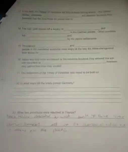 17. in the end the Treaty of Versailles did titite to bulld insting pence. The United
States, ultimately __ the decision because they
believed that the best hope for peace was to
__
18. The war-guilt clause left a legacy of __ and
__ in the German people Other countries
__ by the peace settlements
and
19. Throughout __ and __
people in the mandated territories were angry at the way the Allies disregarded
their desire for __
20 Japan and Italy were embittered by the outcome because they entered the war
with the intent to __ however
they gained less than they wanted
21. The settlement of the Treaty of Versailles was noted to be built on
__
22. In what ways did the treaty punish Germany?
__
France?
__
ond the