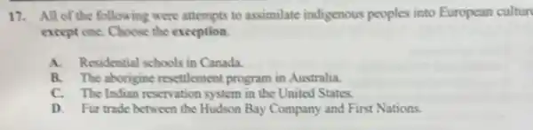 17. All of the following were attempts to assimilate indigenous peoples into European cultur
except one. Choose the exception.
A. Residential schools in Canada.
B. The aborigine resettlement program in Australia.
C. The Indian reservation system in the United States.
D. Fur trade between the Hudson Bay Company and First Nations.