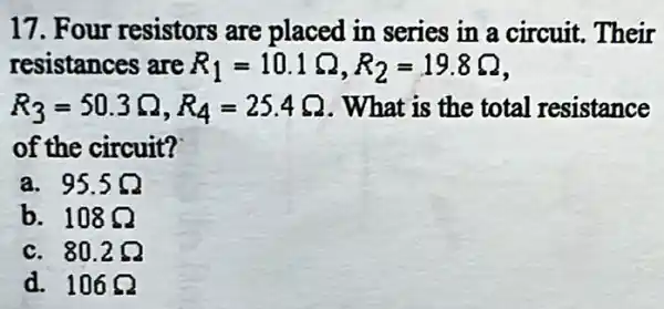 17. Four resistors are placed in series in a circuit Their
resistances are R_(1)=10.1Omega ,R_(2)=19.8Omega 
R_(3)=50.3Omega ,R_(4)=25.4Omega  . What is the total resistance
of the circuit?
a. 95.5Omega 
b. 108Omega 
C. 80.2Omega 
d. 106Omega