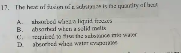 17. The heat of fusion of a substance is the quantity of heat
A. absorbed when a liquid freezes
B. absorbed when a solid melts
C. required to fuse the substance into water
D. absorbed when water evaporates