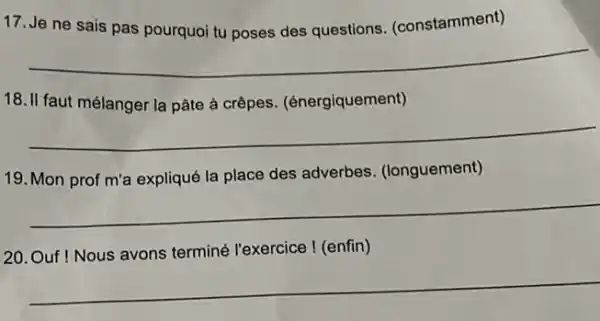 17. Je ne sais pas pourquoi tu poses des questions (constamment)
__
18. II faut mélanger la pâte à crêpes (énergiquement)
__
19. Mon prof m'a expliqué la place des adverbes. (longuement)
__
20. Ouf ! Nous avons terminé l'exercice ! (enfin)
__